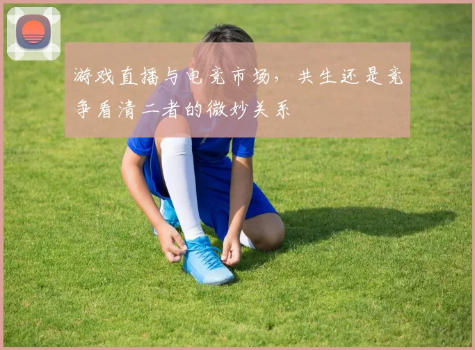 游戏直播与电竞市场,共生还是竞争看清二者的微妙关系