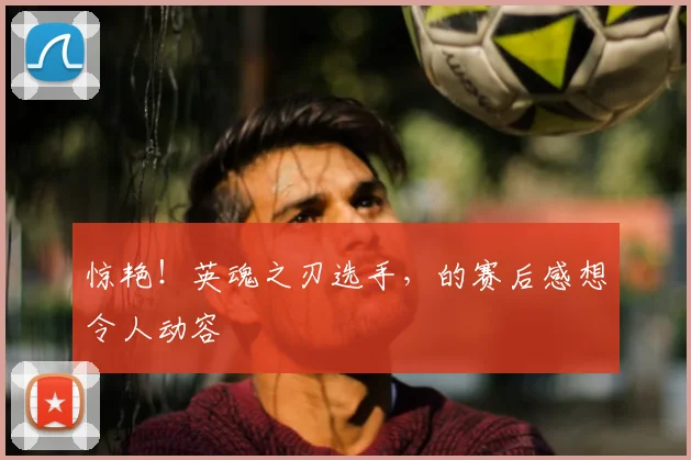 惊艳!英魂之刃选手,的赛后感想令人动容