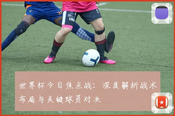 世界杯今日焦点战：深度解析战术布局与关键球员对决