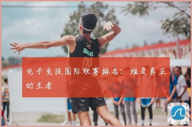 电子竞技国际联赛排名：谁是真正的王者