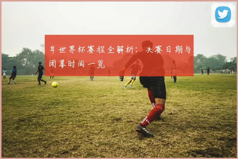 年世界杯赛程全解析：决赛日期与闭幕时间一览